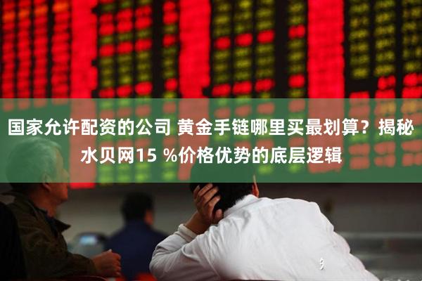 国家允许配资的公司 黄金手链哪里买最划算？揭秘水贝网15 %价格优势的底层逻辑