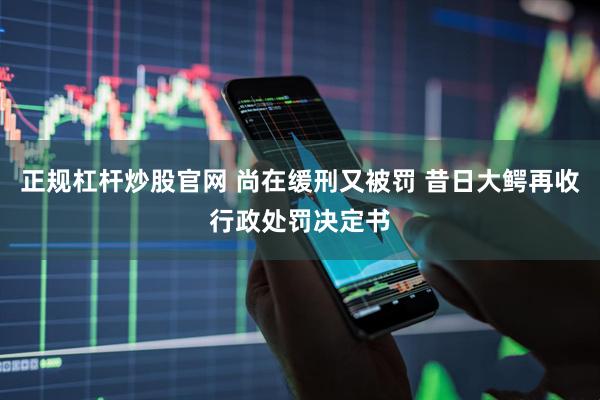 正规杠杆炒股官网 尚在缓刑又被罚 昔日大鳄再收行政处罚决定书