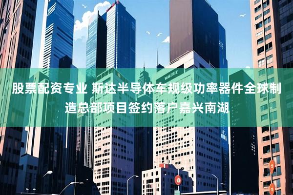 股票配资专业 斯达半导体车规级功率器件全球制造总部项目签约落户嘉兴南湖