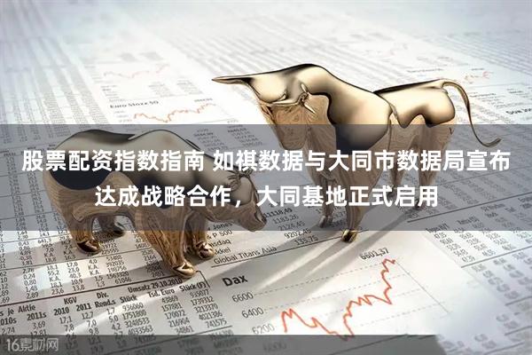 股票配资指数指南 如祺数据与大同市数据局宣布达成战略合作，大同基地正式启用