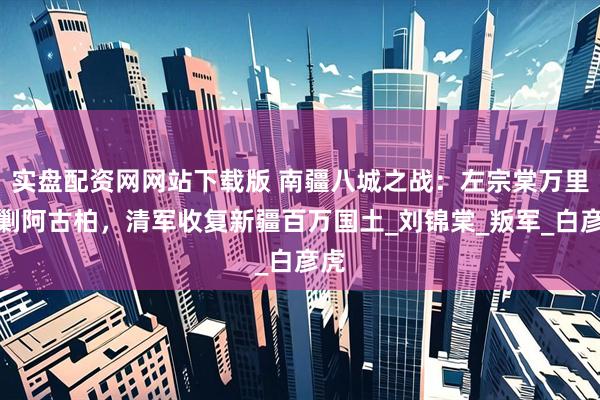 实盘配资网网站下载版 南疆八城之战：左宗棠万里追剿阿古柏，清军收复新疆百万国土_刘锦棠_叛军_白彦虎