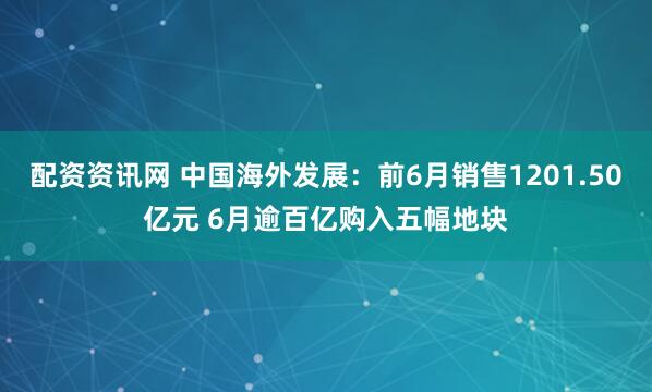 配资资讯网 中国海外发展：前6月销售1201.50亿元 6月逾百亿购入五幅地块