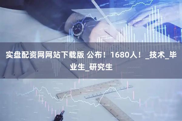 实盘配资网网站下载版 公布！1680人！_技术_毕业生_研究生