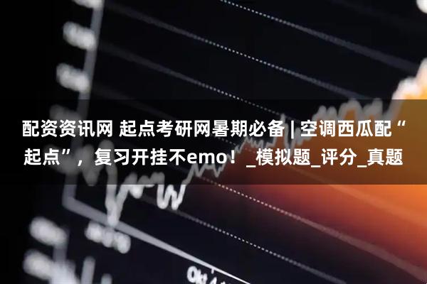 配资资讯网 起点考研网暑期必备 | 空调西瓜配“起点”，复习开挂不emo！_模拟题_评分_真题