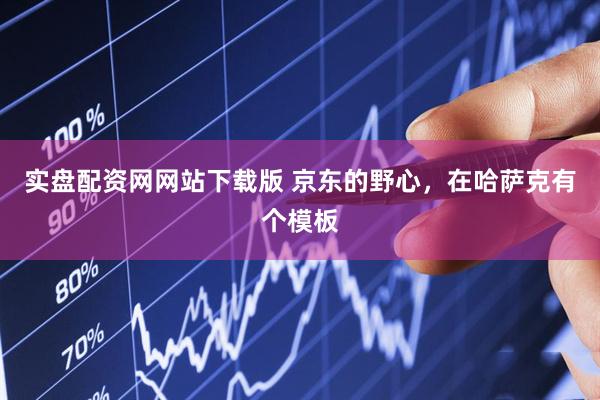 实盘配资网网站下载版 京东的野心，在哈萨克有个模板