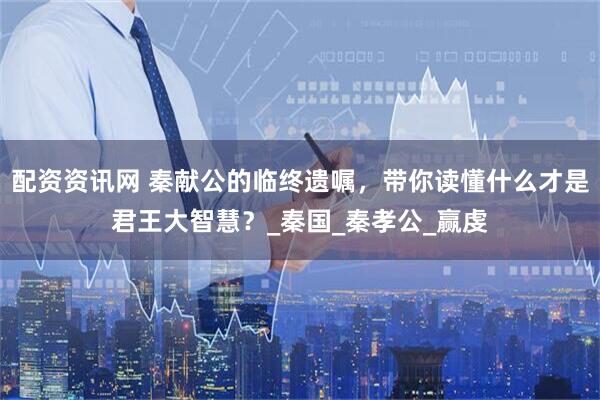 配资资讯网 秦献公的临终遗嘱，带你读懂什么才是君王大智慧？_秦国_秦孝公_赢虔