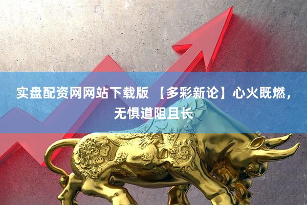 实盘配资网网站下载版 【多彩新论】心火既燃，无惧道阻且长