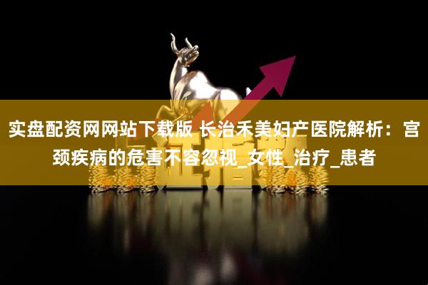 实盘配资网网站下载版 长治禾美妇产医院解析:宫颈疾病的危害不容忽视_女性_治疗_患者