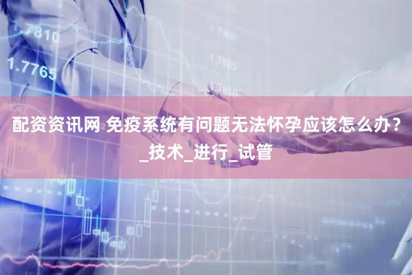 配资资讯网 免疫系统有问题无法怀孕应该怎么办？_技术_进行_试管