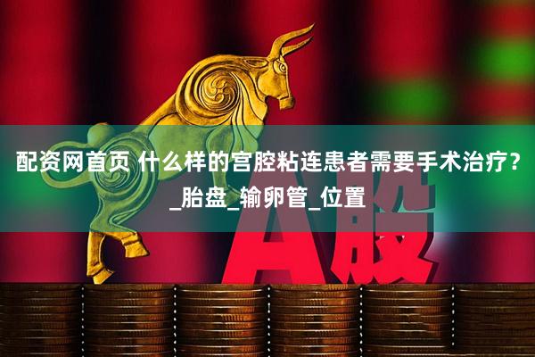 配资网首页 什么样的宫腔粘连患者需要手术治疗？_胎盘_输卵管_位置