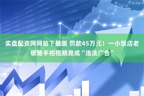 实盘配资网网站下载版 罚款45万元!一小饭店老板随手拍视频竟成“违法广告”