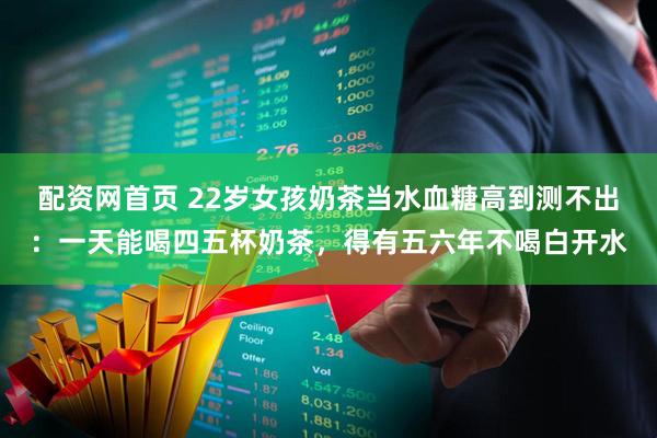 配资网首页 22岁女孩奶茶当水血糖高到测不出：一天能喝四五杯奶茶，得有五六年不喝白开水