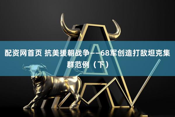 配资网首页 抗美援朝战争——68军创造打敌坦克集群范例（下）