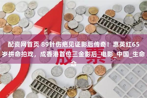 配资网首页 89针伤疤见证影后传奇！惠英红65岁拼命拍戏，成香港首位三金影后_电影_中国_生命