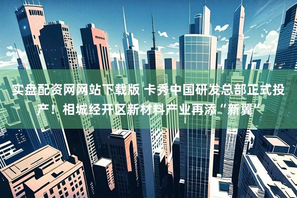 实盘配资网网站下载版 卡秀中国研发总部正式投产！相城经开区新材料产业再添“新翼”
