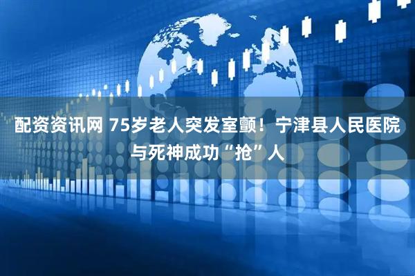 配资资讯网 75岁老人突发室颤！宁津县人民医院与死神成功“抢”人