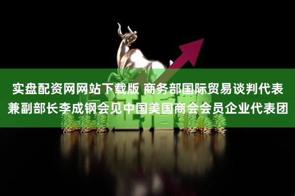 实盘配资网网站下载版 商务部国际贸易谈判代表兼副部长李成钢会见中国美国商会会员企业代表团