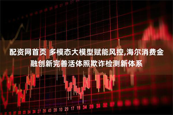 配资网首页 多模态大模型赋能风控,海尔消费金融创新完善活体照欺诈检测新体系