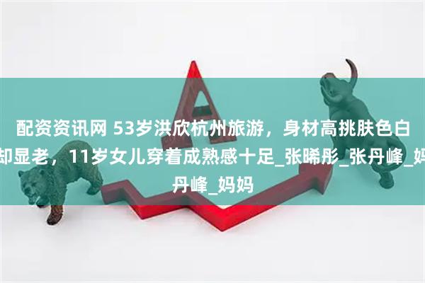 配资资讯网 53岁洪欣杭州旅游，身材高挑肤色白皙却显老，11岁女儿穿着成熟感十足_张晞彤_张丹峰_妈妈