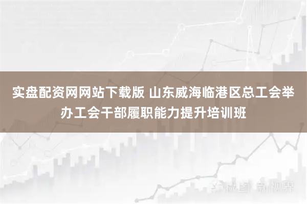 实盘配资网网站下载版 山东威海临港区总工会举办工会干部履职能力提升培训班