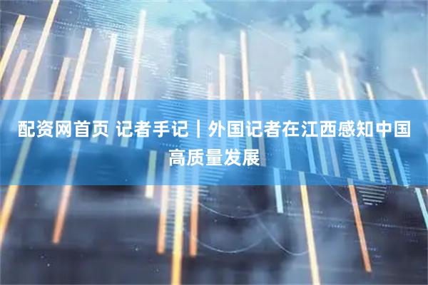 配资网首页 记者手记｜外国记者在江西感知中国高质量发展