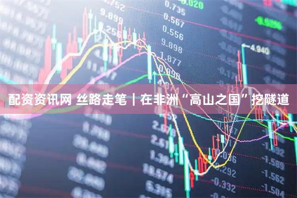 配资资讯网 丝路走笔｜在非洲“高山之国”挖隧道
