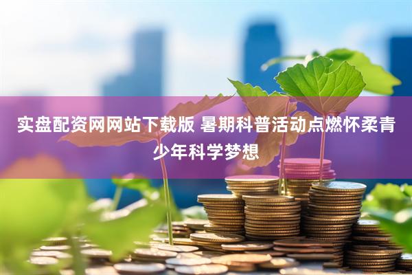 实盘配资网网站下载版 暑期科普活动点燃怀柔青少年科学梦想