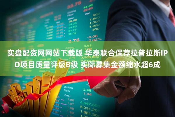 实盘配资网网站下载版 华泰联合保荐拉普拉斯IPO项目质量评级B级 实际募集金额缩水超6成