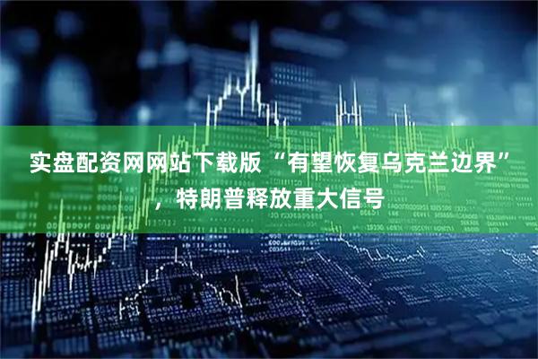 实盘配资网网站下载版 “有望恢复乌克兰边界”，特朗普释放重大信号