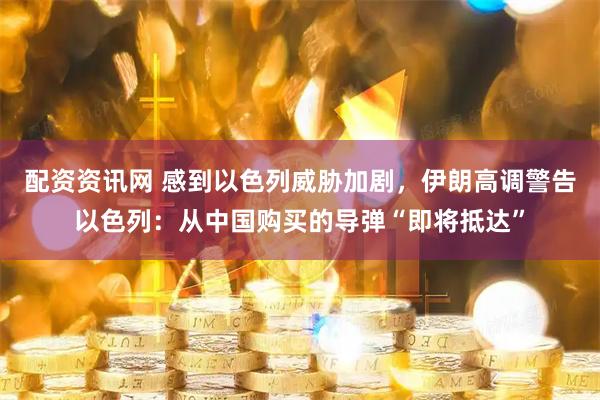 配资资讯网 感到以色列威胁加剧，伊朗高调警告以色列：从中国购买的导弹“即将抵达”