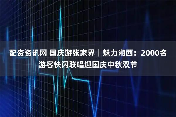配资资讯网 国庆游张家界｜魅力湘西：2000名游客快闪联唱迎国庆中秋双节