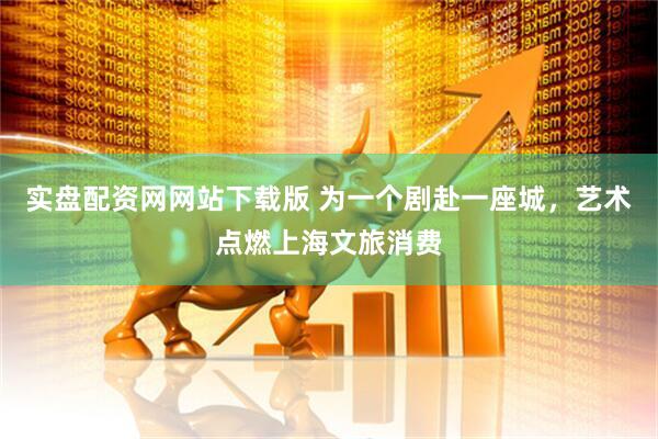 实盘配资网网站下载版 为一个剧赴一座城，艺术点燃上海文旅消费