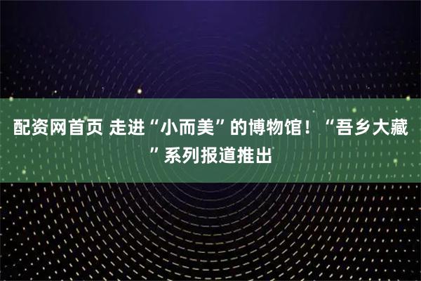 配资网首页 走进“小而美”的博物馆！“吾乡大藏”系列报道推出