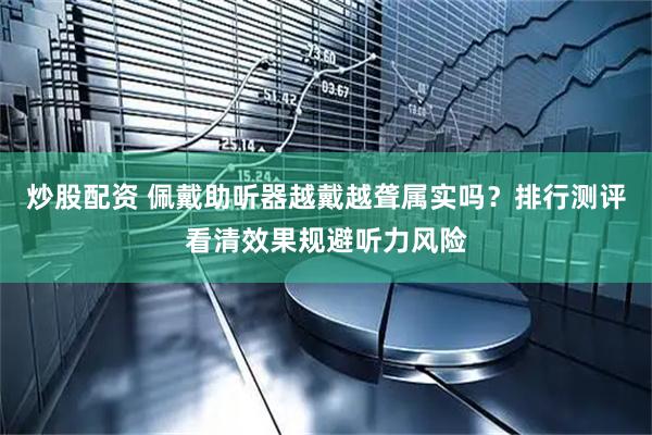 炒股配资 佩戴助听器越戴越聋属实吗？排行测评看清效果规避听力风险