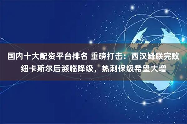 国内十大配资平台排名 重磅打击：西汉姆联完败纽卡斯尔后濒临降级，热刺保级希望大增